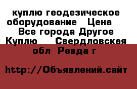 куплю геодезическое оборудование › Цена ­ - - Все города Другое » Куплю   . Свердловская обл.,Ревда г.